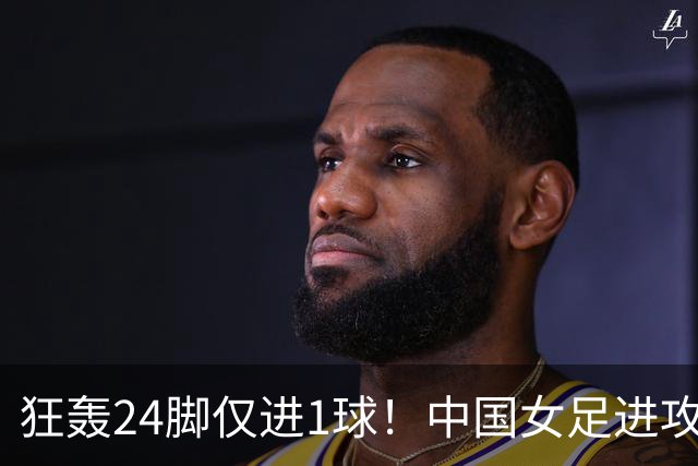 狂轰24脚仅进1球！中国女足进攻效率堪忧无缘亚运连胜